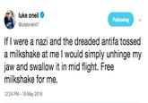 luke oneil Following @lukeoneil47 If I were a nazi and the dreaded antifa tossed a milkshake at me l would simply unhinge my jaw and swallow it in mid flight. Free milkshake for me. 12:24 PM - 19 May 2019