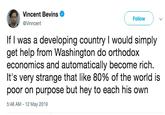 Vincent Bevins Follow) @Vinncent If I was a developing country I would simply get help from Washington do orthodox economics and automatically become rich. It's very strange that like 80% of the world is poor on purpose but hey to each his own 5:48 AM -12 May 2019