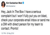 Kim Kardashian West @KimKardashian Hey, Jack In The Box I have a serious complaint but I won't fully put you on blast, check your corporate email inbox or send me a DM with direct person for my team to contact. Pronto! 1:57 PM -20 May 2019