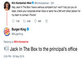 Kim Kardashian West@KimKardashian 22h Hey, Jack In The Box I have a serious complaint but I won't fully put you on blast, check your corporate email inbox or send me a DM with direct person for my team to contact. Pronto! RE Burger King KING @BurgerKing Replying to @KimKardashian Jack In The Box to the principal's office 3:55 PM-20 May 2019