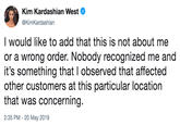 Kim Kardashian West @KimKardashian I would like to add that this is not about me or a wrong order. Nobody recognized me and it's something that I observed that affected other customers at this particular location that was concerning. 2:35 PM - 20 May 2019