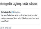 oh my god its beginning. celebs vs brands Kim Kardashian West@KimKardashian Hey, Jack In The Box I have a serious complaint but I won't fully put you on blast, check your corporate email inbox or send me a DM with direct person for my team to contact. Pronto! 2:32 PM -20 May 2019