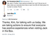 Kim Kardashian West@KimKardashian 23h Hey, Jack In The Box I have a serious complaint but I won't fully put you on blast, check your corporate email inbox or send me a DM with direct person for my team to contact. Pronto! Jack Box @JackBo>x Replying to @KimKardashian Thanks, Kim, for talking with us today. We are taking actions to ensure that everyone has positive experiences when visiting Jack in the Box. 9:04 PM-20 May 2019