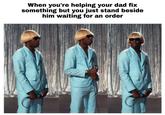 When you're helping your dad fix something but you just stand beside him waiting for an order