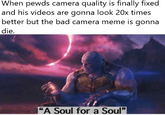 When pewds camera quality is finally fixed and his videos are gonna look 20x times better but the bad camera meme is gonna die "A Soul for a Soul"