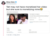Ethan Klein @h3h3productions Tati may not have monetized her video but she sure is monetizing mines Ethan Klein On Tati Westbrook Your dispute is in progress. Ethan Klein On Tati Westbrook Your copyright dispute is currently being reviewed by the copyright owner You'll receive a response within 30 days from when you filed the dispute None VIEWING RESTRICTIONS Disputed MONETIZATİON If you agree with these conditions, you don't have to do anything. Learn more Details CONTENT CLAIMANT POLICY Dispute in progress. Claimant Audiovisual content GlamLifeGuru 22:41-23:11 play match response by Jun 16, 2019 1:20 AM- 21 May 2019