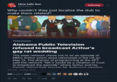 Chris FaZe Gun Following @ChrisRGun Why couldn't they just localize the dub to make them related? Photo via @TVLine Television Alabama Public Television refused to broadcast Arthur's gay rat wedding The state network chose not to air an episode of PBS's Arthur which aired nationwide in the US on May 13. The director of programming at the APT said the network "felt it would be a violation of trust to broadcast the episode" where Arthur and his friende attend their tearher Mr Rathiirn'c werddinn 9:15 PM - 20 May 2019 849 Retweets 6,097 LikesQ 104 t 849 6.1K