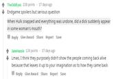 TheOddEyes 238 points . 17 days ago Endgame spoilers but serious question When Hulk snapped and everything was undone, did a d--- suddenly appear in some woman's mouth? Reply Give Award Share Report Save JakeHassle 134 points 17 days ago Lmao, I think they purposely didn't show the people coming back alive because that leaves it up to your imagination as to how they came back Reply Give Award Share Report Save