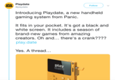 play Playdate date @playdate Follow Introducing Playdate, a new handheld gaming system from Panic. It fits in your pocket. It's got a black and white screen. It includes a season of brand-new games from amazing creators. Oh and... there's a crank???? play.date Yes. A thread... pla