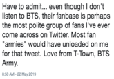 Have to admit... even though I don't listen to BTS, their fanbase is perhaps the most polite group of fans l've ever come across on Twitter. Most fan "armies" would have unloaded on me for that tweet. Love from T-Town, BTS Army. 8:50 AM - 22 May 2019
