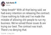 FaZe Banks @Banks *deep breath* With all that being said, we had every intention on releasing the contract. I have nothing to hide and I've made the mistake of allowing s--- people to run my business. We've solved those issues & are trying our best. The contract was trash. There's no denying that. 12:30 PM-23 May 2019