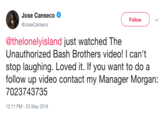 Jose Canseco Follow @JoseCanseco @thelonelyisland just watched The Unauthorized Bash Brothers video! I can't stop laughing. Loved it. If you want to do a follow up video contact my Manager Morgan: 7023743735 12:11 PM- 23 May 2019