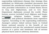 Julian Assange put the safety of journalists and informants at risk, deliberately superseding indictment charges that Assange then published on WikiLeaks classified documents that contained the unredacted names of human sources who provided information to United States forces in Iraq and Afghanistan, and to U.S. State Department diplomats around the world. These human sources included local Afghans and Iraqis, journalists, religious leaders, human rights advocates, and political dissidents from repressive regimes. According to the superseding indictment, Assange's actions risked seriousharmtoUnited States national security to the benefit of our adversaries and put the unredacted named human sources at a grave and imminent risk of serious physical harm and/or arbitrary detention.