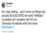 BradHeat @BradHeat So I was looking... and it turns out Morgz has actually BLACKLISTED the word "MrBeast" so people can't properly call him out. Obviously he realizes what he's done. @MrBeastYT 11:26 AM -22 Aug 2018