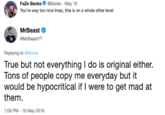 FaZe Banks О @Banks , May 16 You're way too nice Imao, this is on a whole other level MrBeast MrBeastYT Replying to @Banks True but not everything I do is original either. ons of people copy me everyday but it would be hypocritical if I were to get mad at them 1:09 PM -16 May 2019