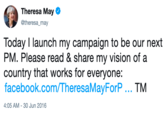 Theresa May @theresa_may Today I launch my campaign to be our next PM. Please read & share my vision of a country that works for everyone: facebook.com/TheresaMayForP TM 4:05 AM - 30 Jun 2016