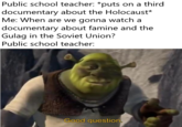 Public school teacher: *puts on a third documentary about the Holocaust* Me: When are we gonna watch a documentary about famine and the Gulag in the Soviet Union? Public school teacher: Good question