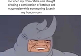 me when my mom catches me straight drinking a combination of ketchup and mayonnaise while summoning Satan in my laundry room