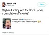 Trenton Jocz Follow @TrentonJocz Stephen A rolling with the Bryce Harper pronunciation of "memes" Stephen A Smith Ф @stephenasmith Y'all really NEED to stop with these baby filters 0:50 5:06 PM - 24 May 2019