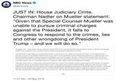 NBC News NEWS @NBCNews JUST IN: House Judiciary Cmte Chairman Nadler on Mueller statement "Given that Special Counsel Mueller was unable to pursue criminal charges against the President, it falls to Congress to respond to the crimes, lies and other wrongdoing of President Trump-and we will do so." Washington, D.C. -Today, House Judiciary Chairman Jerrold Nadler (D-NY) delivered the following statement in response to Special Counsel Robert Mueller's press conference on the conclusion of his investigation into President Trump and his associates "We would like to thank Special Counsel Robert Mueller for his service to our nation over the past two years. In his statement this morning, Special Counsel Mueller reaffirmed his report, which found substantial evidence that Russia attacked our political system and that the President sought to obstruct Mueller's investigation over and over again. He also confirmed three central points: he did not exonerate the President of the United States of obstruction of justice, obstruction of justice is a serious crime that strikes at the core of our justice system, and the Constitution points to Congress to take action to hold the President accountable Although Department of Justice policy prevented the Special Counsel from bringing criminal charges against the President, the Special Counsel has clearly demonstrated that President Trump is lying about the Special Counsel's findings, lying about the testimony of key witnesses in the Special Counsel's report, and is lying in saying that the Special Counsel found no obstruction and no collusion. Given that Special Counsel Mueller was unable to pursue criminal charges against the President, it falls to Congress to respond to the crimes, lies and other wrongdoing of President Trump - and we will do so. No one, not even the President of the United States, is above the law." 11:41 AM - 29 May 2019