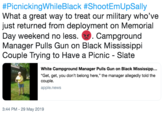 #PicnickingWhileBlack #ShootEmUpSally What a great way to treat our military who've just returned from deployment on Memorial Day weekend no less..Campground Manager Pulls Gun on Black Mississippi Couple Trying to Have a Picnic - Slate White Campground Manager Pulls Gun on Black Mississipp... "Get, get, you don't belong here," the manager allegedly told the couple. apple.news 3:44 PM-29 May 2019