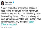 A crazy amount of anonymous accounts keep telling me to f--- myself, how much they hate me, and that I should do my show the way they demand. This is obviously at least partially coordinated and I already have some evidence. Any thoughts, @jack @TwitterSu Dave Rubin. @RubinReport A crazy amount of anonymous accounts keep telling me to f--- myself, how much they hate me, and that I should do my show the way they demand. This is obviously at least partially coordinated and T already have some evidence. Any thoughts, @jack @TwitterSupport? 11:49 AM - 30 May 2019