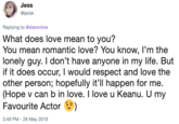 Jess @jezlai Replying to @staronline What does love mean to you? You mean romantic love? You know, I'm the lonely guy. I don't have anyone in my life. But if it does occur, I would respect and love the other person; hopefully it'll happen for me. (Hope v can b in love. I love u Keanu. U my Favourite Actor) 3:48 PM-28 May 2019