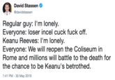 David Stassen @davidstassen Regular guy: I'm lonely. Everyone: loser incel cuck f--- off. Keanu Reeves: I'm lonely Everyone: We will reopen the Coliseum in Rome and millions will battle to the death for the chance to be Keanu's betrothed. :41 PM-30 May 2019