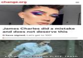 change.org James Charles did a mistake and does not deserve this 0 have signed. Let's get to 100 KNOWY.OURFUCKİNG PLACE. TRASH