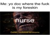 Me: yo doc where the f--- is my foreskin nurse Gone... reduced to atoms
