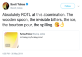 Scott Tobias Follow @scott_tobias Absolutely ROTL at this abomination. The wooden spoon, the invisible bitters, the ice, the bourbon pour, the spilling. Turing Police @turing_police im losing my f------ mind 2:20 4:05 PM 30 May 2019