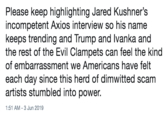 Please keep highlighting Jared Kushner's incompetent Axios interview so his name keeps trending and Trump and Ivanka and the rest of the Evil Clampets can feel the kind of embarrassment we Americans have felt each day since this herd of dimwitted scam artists stumbled into power. 1:51 AM - 3 Jun 2019