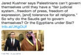 Jared Kushner says Palestinians can't govern themselves until they have a "fair judicial system...freedom of press, freedom of expression, [and] tolerance for all religions." So why do the Saudis get to govern themselves? Or the Egyptians under Sisi? trib.al/JKgOiJf II 7:42 PM -2 Jun 2019