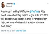 Carlos Maza @gaywonk Anyway can't f------ WAIT to see @YouTube's Pride month video where they pretend to give a s--- about the well-being of LGBT creators in order to *checks notes* help draw more advertisers to the platform to make more money 9:48 PM May 30, 2019 Twitter Web Client