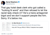 Darryl Stephens @darrylstephens That gay hotel desk clerk who got called a "f------ N word" and then refused to let the racist lady check in? He's a trans-antagonist bigot and we don't support people like him. Sorry. It's below me. Q. Allan Brocka @allanbrocka Replying to @allanbrocka @kylelop3z @craignofridayy H--------! This guy REALLY REALLY despises trans people. 1:35 PM - 3 Jun 2019