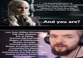 I am Daenerys Stormborn of House Targaryen, First of Her Name, The Unburnt Queen of The Andals and the First Men, Khaleesi of The Great Grass Sea, Breaker of Chains and Mother of Dragons. And you are? I am, Seán William McLoughlin, THE Galic Gladiator, Son of Viking, Gracious Gift from God Slapper of Whiteboards, Breaker of Lamps, Potential Coke Sponsor, Bringer of LAUGH's and PMA, Community Fire Starter, Founder of The 90 minute Jacksepticeye How Did We Get Here Comedy Liveshow World Tour, 100% Real Gamer.