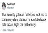 itsonlyzach itsonlyzach That sorority gates of hell video took me to some very dark places in a YouTube black hole today. Fight the real enemy. 7:45 PM - 18 Aug 2016