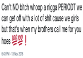 Can't NO bitch whoop a n---- PERIODT we can get off with a lot of s--- cause we girls but that's when my brothers call me for you hoes 💯💯❗️ Can't NO bitch whoop a n---- PERIODT we can get off with a lot of s--- cause we girls but that's when my brothers call me for you hoes 100100 6:43 PM -13 Nov 2016
