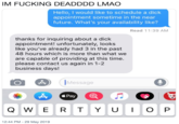 IM F------ DEADDDD LMAO Hello, I would like to schedule a d--- appointment sometime in the near future. What's your availability like? Read 11:39 AM thanks for inquiring about a d--- appointment! unfortunately, looks like you've already had 3 in the past 48 hours which is more than what we are capable of providing at this time. please contact us again in 1-2 business days! Message Pay IOP QWER T Y U 12:44 PM 29 May 2019