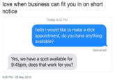 love when business can fit you in on short notice Today 9:02 PM hello i would like to make a d--- appointment, do you have anything available? Delivered Yes, we have a spot available for 9:45pm, does that work for you? 9:05 PM - 28 May 2019