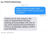 So PROFESSIONAL Today 15:26 Hello, I'd like to make a d--- appointment. What do you have available? Delivered Thank you for your enquiry. We have an appointment free this evening at around 8pm with one of our most experienced practitioners. If this is acceptable, please confirm your booking. 10:33 AM -29 May 2019