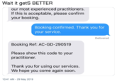 Wait it getS BETTER our most experienced practitioners. If this is acceptable, please confirm your booking. Booking confirmed. Thank you for your service. Delivered Booking Ref: AC-GD-290519 Please show this code to your practitioner. Thank you for using our services. We hope you come again soon. 10:41 AM -29 May 2019