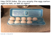 Hey OCD folks. Do you empty the egg carton right to left, or left to right? Sutrition Facts E Good Morming Sunshine Saut as ed e or t Rehos ht pecple wh earigh ity ew shorteat te greal- tsheg odcss no a sp -and we hooe you e the We aty ofer orad n tot we gou ey c The lg ty ew ter EXTRA LAFGE BOG Sale Handing lotetion To areveet ies frem bacteris, knap ntalng gt thora pa are mand coak foads 8:45 AM - 3 Feb 2018