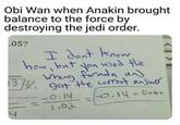 Obi Wan when Anakin brought balance to the force by destroying the jedi order. 05? hom bat yon wed He gat the ceet answe o.14-6ob 3 o.14 1.02
