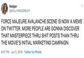 Rodger @HOLLYWOODRUFF FORCE MAJEURE AVALANCHE SCENE IS NOW A MEME ON TWITTER. MORE PEOPLE ARE GONNA DISCOVER THAT MASTERPIECE THRU S--- POSTS THAN THRU THE MOVIE'S INITIAL MARKETING CAMPAIGN 6:07 PM Jun 5, 2019 Twitter for iPhone