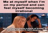 Me at myself when l'm on my period and can feel myself becoming irrational Bravo Why don't you have a piece of bread and maybe you'll calm down