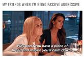 MY FRIENDS WHEN I'M BEING PASSIVE AGGRESSIVE Why don't you have a piece of bread and maybe you'll calm down?