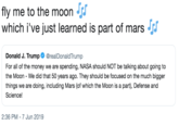 fly me to the moon J which i've just learned is part of mars Donald J. Trump @realDonaldTrump For all of the money we are spending, NASA should NOT be talking about going to the Moon - We did that 50 years ago. They should be focused on the much bigger things we are doing, including Mars (of which the Moon is a part), Defense and Science! 2:36 PM 7 Jun 2019