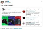 Jules @Julian Epp You hate to see it BIG no no. GameSpot G ta @GameSpot johnny g @johnnyxwar 4d Replying to @GameSpot Trump Tariffs could raise game console: He's working on our behalf idiots. Short term it will cost more but long term America wins prices in the US bit.ly/2wh2m49 Isaiah G.T @Thornes Empire-4d Replying to@GameSpot Okay This has gone 2 far @realDonaldTrump Schezo Wegey @Shadow Edge-3d Replying to @GameSpot He is officially no longer my president 6:25 PM May 28, 2019 Twitter for iPhone .
