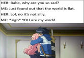 |HER: Babe, why are you so sad? ME: Just found out that the world is flat. HER: Lol, no it's not silly. ME: *sigh* YOU are my world